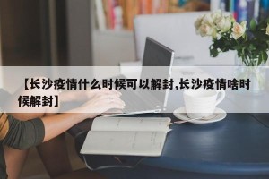 【长沙疫情什么时候可以解封,长沙疫情啥时候解封】