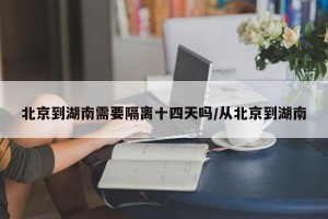 北京到湖南需要隔离十四天吗/从北京到湖南