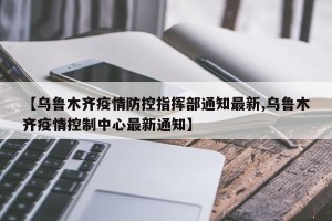 【乌鲁木齐疫情防控指挥部通知最新,乌鲁木齐疫情控制中心最新通知】