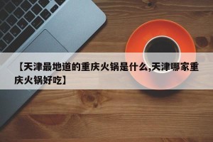 【天津最地道的重庆火锅是什么,天津哪家重庆火锅好吃】