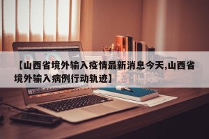 【山西省境外输入疫情最新消息今天,山西省境外输入病例行动轨迹】