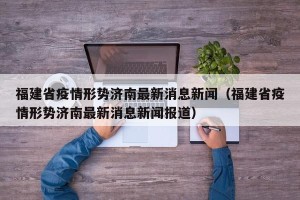 福建省疫情形势济南最新消息新闻（福建省疫情形势济南最新消息新闻报道）