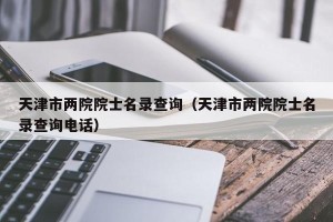 天津市两院院士名录查询（天津市两院院士名录查询电话）