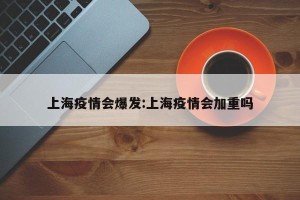 上海疫情会爆发:上海疫情会加重吗