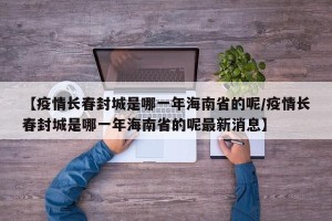 【疫情长春封城是哪一年海南省的呢/疫情长春封城是哪一年海南省的呢最新消息】