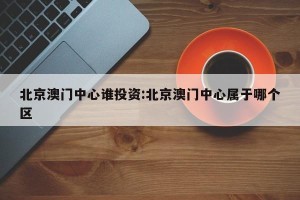 北京澳门中心谁投资:北京澳门中心属于哪个区
