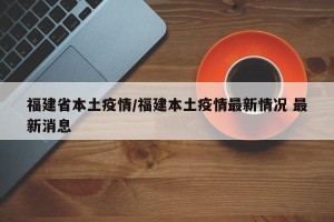 福建省本土疫情/福建本土疫情最新情况 最新消息