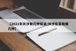 【2021年长沙有几种疫苗/长沙疫苗有哪几种】