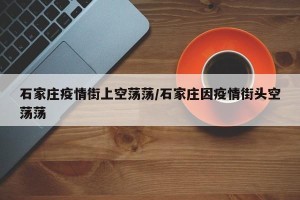 石家庄疫情街上空荡荡/石家庄因疫情街头空荡荡