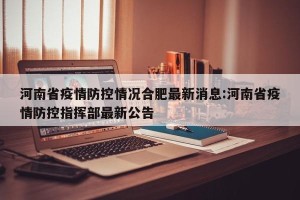 河南省疫情防控情况合肥最新消息:河南省疫情防控指挥部最新公告