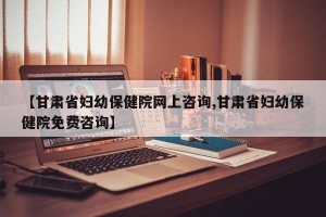 【甘肃省妇幼保健院网上咨询,甘肃省妇幼保健院免费咨询】