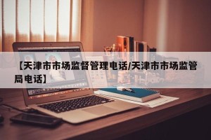 【天津市市场监督管理电话/天津市市场监管局电话】