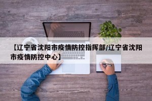 【辽宁省沈阳市疫情防控指挥部/辽宁省沈阳市疫情防控中心】
