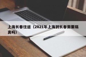 上海长春往返（2021年上海到长春需要隔离吗）