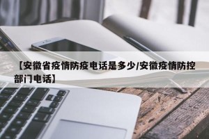 【安徽省疫情防疫电话是多少/安徽疫情防控部门电话】