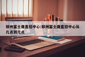 郑州富士康直招中心:郑州富士康直招中心从几点到几点