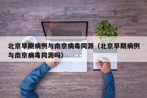 北京早期病例与南京病毒同源（北京早期病例与南京病毒同源吗）