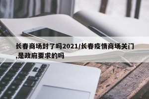 长春商场封了吗2021/长春疫情商场关门,是政府要求的吗