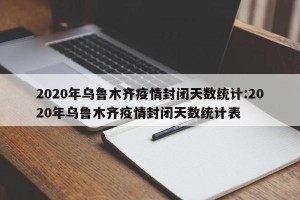 2020年乌鲁木齐疫情封闭天数统计:2020年乌鲁木齐疫情封闭天数统计表