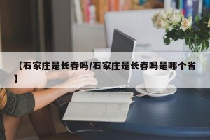 【石家庄是长春吗/石家庄是长春吗是哪个省】