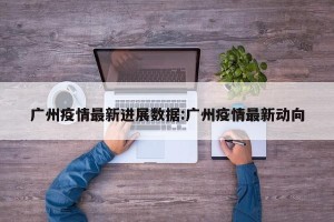 广州疫情最新进展数据:广州疫情最新动向