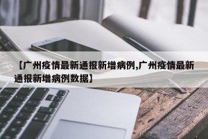 【广州疫情最新通报新增病例,广州疫情最新通报新增病例数据】