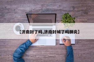 【济南封了吗,济南封城了吗肺炎】