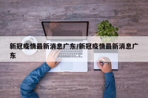 新冠疫情最新消息广东/新冠疫情最新消息广东