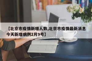 【北京市疫情新增人数,北京市疫情最新消息今天新增病例2月9号】