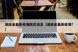 湖南省最新疫情防控消息（湖南省最新疫情?）