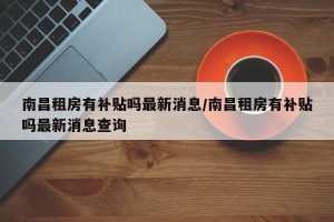 南昌租房有补贴吗最新消息/南昌租房有补贴吗最新消息查询