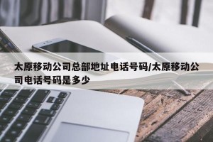 太原移动公司总部地址电话号码/太原移动公司电话号码是多少