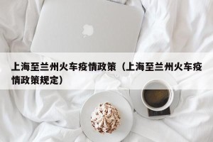 上海至兰州火车疫情政策（上海至兰州火车疫情政策规定）