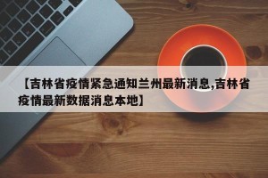 【吉林省疫情紧急通知兰州最新消息,吉林省疫情最新数据消息本地】