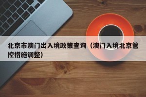 北京市澳门出入境政策查询（澳门入境北京管控措施调整）