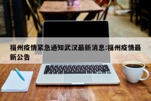 福州疫情紧急通知武汉最新消息:福州疫情最新公告