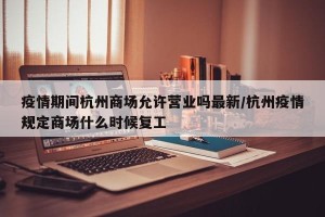 疫情期间杭州商场允许营业吗最新/杭州疫情规定商场什么时候复工