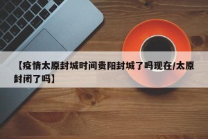 【疫情太原封城时间贵阳封城了吗现在/太原封闭了吗】