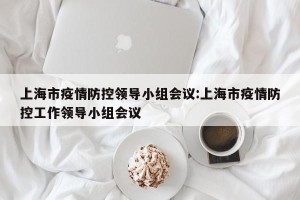 上海市疫情防控领导小组会议:上海市疫情防控工作领导小组会议