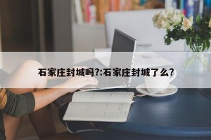 石家庄封城吗?:石家庄封城了么?