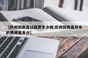 【杭州到南昌过路费多少钱,杭州到南昌开车的费用是多少】