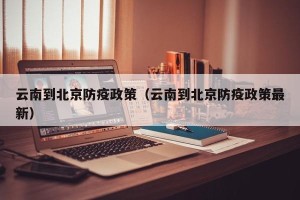 云南到北京防疫政策（云南到北京防疫政策最新）