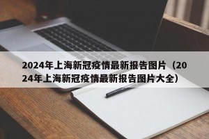 2024年上海新冠疫情最新报告图片（2024年上海新冠疫情最新报告图片大全）