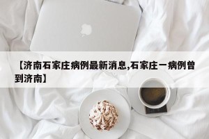 【济南石家庄病例最新消息,石家庄一病例曾到济南】