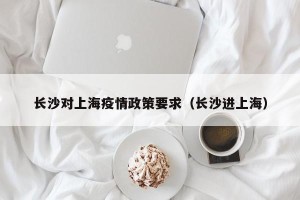 长沙对上海疫情政策要求（长沙进上海）