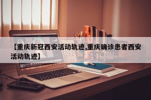 【重庆新冠西安活动轨迹,重庆确诊患者西安活动轨迹】