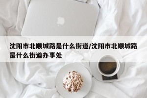 沈阳市北顺城路是什么街道/沈阳市北顺城路是什么街道办事处