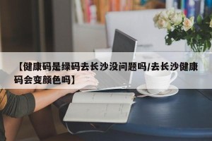 【健康码是绿码去长沙没问题吗/去长沙健康码会变颜色吗】