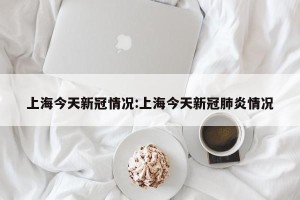 上海今天新冠情况:上海今天新冠肺炎情况