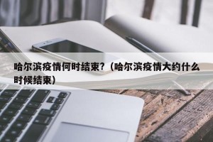 哈尔滨疫情何时结束?（哈尔滨疫情大约什么时候结束）